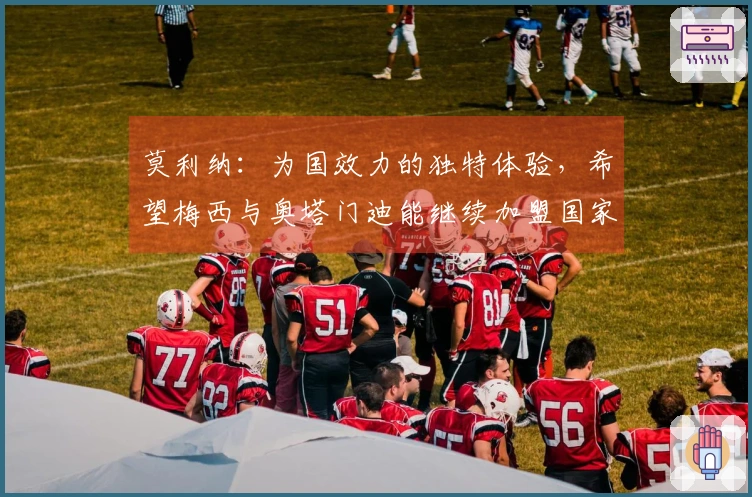 莫利纳：为国效力的独特体验，希望梅西与奥塔门迪能继续加盟国家队