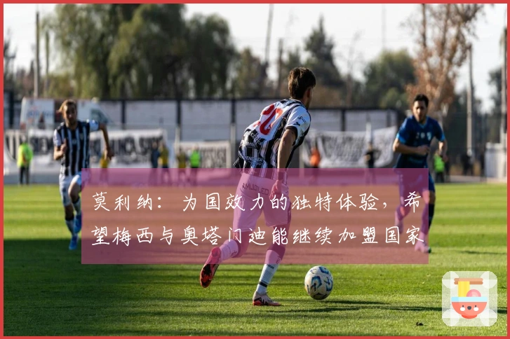 莫利纳：为国效力的独特体验，希望梅西与奥塔门迪能继续加盟国家队