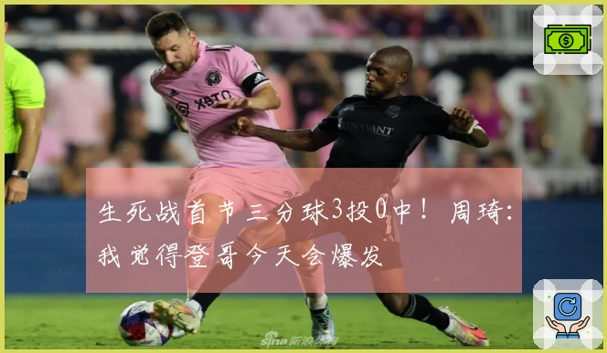 生死战首节三分球3投0中！周琦：我觉得登哥今天会爆发