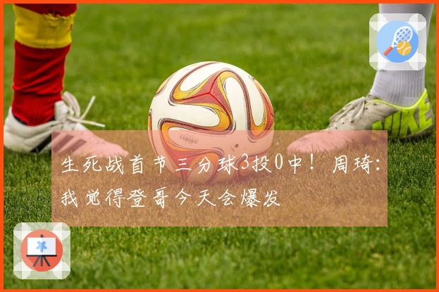生死战首节三分球3投0中！周琦：我觉得登哥今天会爆发